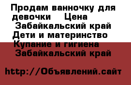 Продам ванночку для девочки  › Цена ­ 700 - Забайкальский край Дети и материнство » Купание и гигиена   . Забайкальский край